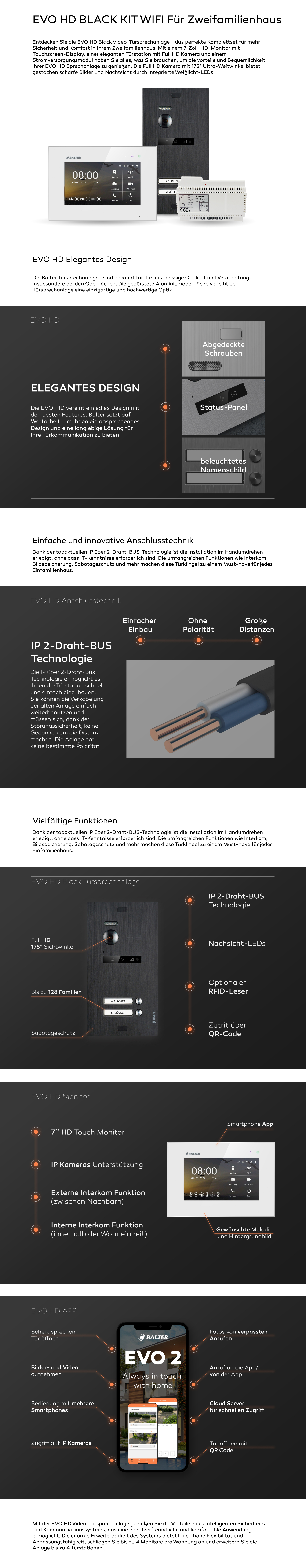 EVO HD KIT Für Einfamilienhaus Entdecken Sie die EVO HD Video-Türsprechanlage - das perfekte Komplettset für mehr Sicherheit und Komfort in Ihr Mehrfamilienhaus! Mit einem 7-Zoll-HD-Monitor mit Touchscreen-Display, einer eleganten Türstation mit Full HD Kamera und einem Stromversorgungsmodul haben Sie alles, was Sie brauchen, um die Vorteile und Bequemlichkeit Ihrer EVO HD Sprechanlage zu genießen. Die Full HD Kamera mit 175° Ultra-Weitwinkel bietet gestochen scharfe Bilder und Nachtsicht durch integrierte Weißlicht-LEDs. EVO HD Elegantes Design Die Balter Türsprechanlagen sind bekannt für ihre erstklassige Qualität und Verarbeitung, insbesondere bei den Oberflächen. Die gebürstete Aluminiumoberfläche verleiht der Türsprechanlage eine einzigartige und hochwertige Optik. Die EVO-HD vereint ein edles Design mit den besten Features. Balter setzt auf Wertarbeit, um Ihnen ein ansprechendes Design und eine langlebige Lösung für Ihre Türkommunikation zu bieten. Einfache und innovative Anschlusstechnik Dank der topaktuellen IP über 2-Draht-BUS-Technologie ist die Installation im Handumdrehen erledigt, ohne dass IT-Kenntnisse erforderlich sind. Die umfangreichen Funktionen wie Interkom, Bildspeicherung, Sabotageschutz und mehr machen diese Türklingel zu einem Must-have für jedes Einfamilienhaus. IP 2-Draht-BUS Technologie Die IP über 2-Draht-Bus Technologie ermöglicht es Ihnen die Türstation schnell und einfach einzubauen. Sie können die Verkabelung der alten Anlage einfach weiterbenutzen und müssen sich, dank der Störungssicherheit, keine Gedanken um die Distanz machen. Die Anlage hat keine bestimmte Polarität Vielfältige Funktionen Dank der topaktuellen IP über 2-Draht-BUS-Technologie ist die Installation im Handumdrehen erledigt, ohne dass IT-Kenntnisse erforderlich sind. Die umfangreichen Funktionen wie Interkom, Bildspeicherung, Sabotageschutz und mehr machen diese Türklingel zu einem Must-have für jedes Einfamilienhaus. Mit der EVO HD Video-Türsprechanlage genießen Sie die Vorteile eines intelligenten Sicherheits- und Kommunikationssystems, das eine benutzerfreundliche und komfortable Anwendung ermöglicht. Die enorme Erweiterbarkeit des Systems bietet Ihnen hohe Flexibilität und Anpassungsfähigkeit, schließen Sie bis zu 4 Monitore pro Wohnung an und erweitern Sie die Anlage bis zu 4 Türstationen. 2 Teilnehmer. Black, Schwarz