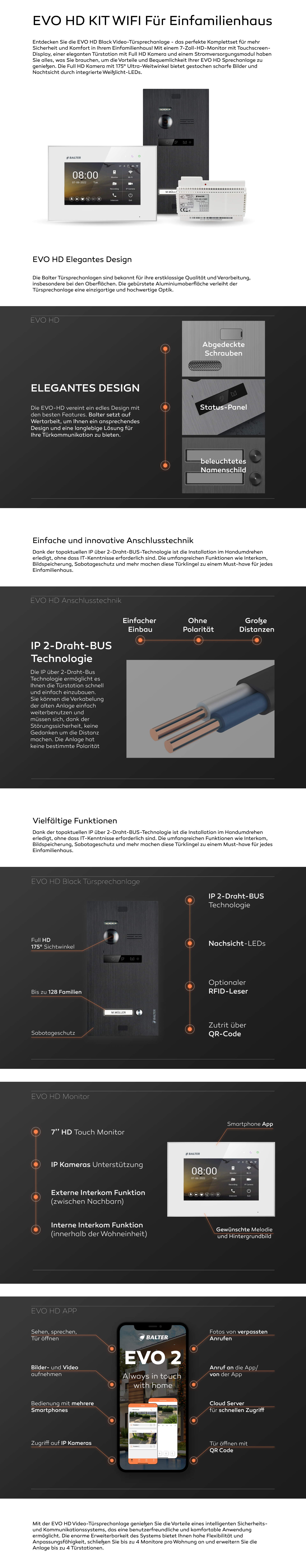 EVO HD WIFI KIT Für Einfamilienhaus. WIFI. EVO2 App. Handy. Entdecken Sie die EVO HD Video-Türsprechanlage - das perfekte Komplettset für mehr Sicherheit und Komfort in Ihrem Einfamilienhaus! Mit einem 7-Zoll-HD-Monitor mit Touchscreen-Display, einer eleganten Türstation mit Full HD Kamera und einem Stromversorgungsmodul haben Sie alles, was Sie brauchen, um die Vorteile und Bequemlichkeit Ihrer EVO HD Sprechanlage zu genießen. Die Full HD Kamera mit 175° Ultra-Weitwinkel bietet gestochen scharfe Bilder und Nachtsicht durch integrierte Weißlicht-LEDs. EVO HD Elegantes Design Die Balter Türsprechanlagen sind bekannt für ihre erstklassige Qualität und Verarbeitung, insbesondere bei den Oberflächen. Die gebürstete Aluminiumoberfläche verleiht der Türsprechanlage eine einzigartige und hochwertige Optik. Die EVO-HD vereint ein edles Design mit den besten Features. Balter setzt auf Wertarbeit, um Ihnen ein ansprechendes Design und eine langlebige Lösung für Ihre Türkommunikation zu bieten. Einfache und innovative Anschlusstechnik Dank der topaktuellen IP über 2-Draht-BUS-Technologie ist die Installation im Handumdrehen erledigt, ohne dass IT-Kenntnisse erforderlich sind. Die umfangreichen Funktionen wie Interkom, Bildspeicherung, Sabotageschutz und mehr machen diese Türklingel zu einem Must-have für jedes Einfamilienhaus. IP 2-Draht-BUS Technologie Die IP über 2-Draht-Bus Technologie ermöglicht es Ihnen die Türstation schnell und einfach einzubauen. Sie können die Verkabelung der alten Anlage einfach weiterbenutzen und müssen sich, dank der Störungssicherheit, keine Gedanken um die Distanz machen. Die Anlage hat keine bestimmte Polarität Vielfältige Funktionen Dank der topaktuellen IP über 2-Draht-BUS-Technologie ist die Installation im Handumdrehen erledigt, ohne dass IT-Kenntnisse erforderlich sind. Die umfangreichen Funktionen wie Interkom, Bildspeicherung, Sabotageschutz und mehr machen diese Türklingel zu einem Must-have für jedes Einfamilienhaus. Mit der EVO HD Video-Türsprechanlage genießen Sie die Vorteile eines intelligenten Sicherheits- und Kommunikationssystems, das eine benutzerfreundliche und komfortable Anwendung ermöglicht. Die enorme Erweiterbarkeit des Systems bietet Ihnen hohe Flexibilität und Anpassungsfähigkeit, schließen Sie bis zu 4 Monitore pro Wohnung an und erweitern Sie die Anlage bis zu 4 Türstationen. 2 Türöffner. viele Teilnehmer. 175 Grad Kamera