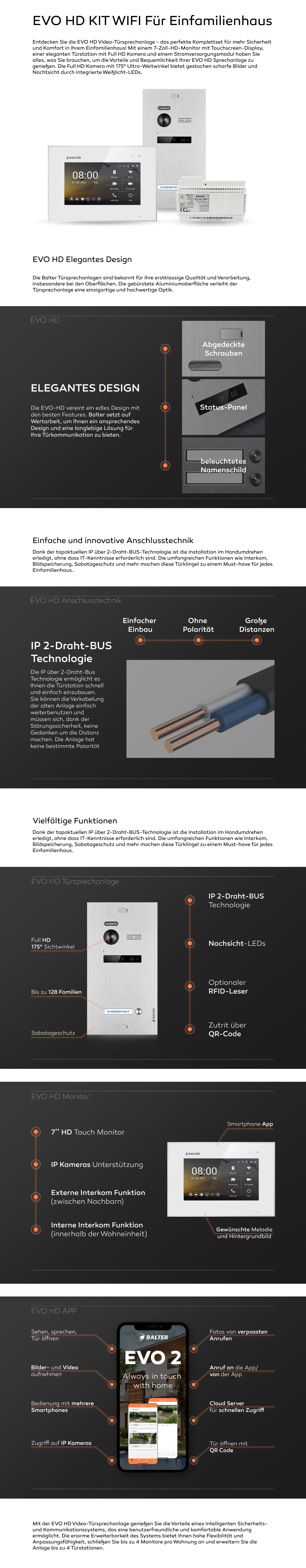 EVO HD WIFI KIT Für Einfamilienhaus. WIFI. EVO2 App. Handy. Entdecken Sie die EVO HD Video-Türsprechanlage - das perfekte Komplettset für mehr Sicherheit und Komfort in Ihrem Einfamilienhaus! Mit einem 7-Zoll-HD-Monitor mit Touchscreen-Display, einer eleganten Türstation mit Full HD Kamera und einem Stromversorgungsmodul haben Sie alles, was Sie brauchen, um die Vorteile und Bequemlichkeit Ihrer EVO HD Sprechanlage zu genießen. Die Full HD Kamera mit 175° Ultra-Weitwinkel bietet gestochen scharfe Bilder und Nachtsicht durch integrierte Weißlicht-LEDs. EVO HD Elegantes Design Die Balter Türsprechanlagen sind bekannt für ihre erstklassige Qualität und Verarbeitung, insbesondere bei den Oberflächen. Die gebürstete Aluminiumoberfläche verleiht der Türsprechanlage eine einzigartige und hochwertige Optik. Die EVO-HD vereint ein edles Design mit den besten Features. Balter setzt auf Wertarbeit, um Ihnen ein ansprechendes Design und eine langlebige Lösung für Ihre Türkommunikation zu bieten. Einfache und innovative Anschlusstechnik Dank der topaktuellen IP über 2-Draht-BUS-Technologie ist die Installation im Handumdrehen erledigt, ohne dass IT-Kenntnisse erforderlich sind. Die umfangreichen Funktionen wie Interkom, Bildspeicherung, Sabotageschutz und mehr machen diese Türklingel zu einem Must-have für jedes Einfamilienhaus. IP 2-Draht-BUS Technologie Die IP über 2-Draht-Bus Technologie ermöglicht es Ihnen die Türstation schnell und einfach einzubauen. Sie können die Verkabelung der alten Anlage einfach weiterbenutzen und müssen sich, dank der Störungssicherheit, keine Gedanken um die Distanz machen. Die Anlage hat keine bestimmte Polarität Vielfältige Funktionen Dank der topaktuellen IP über 2-Draht-BUS-Technologie ist die Installation im Handumdrehen erledigt, ohne dass IT-Kenntnisse erforderlich sind. Die umfangreichen Funktionen wie Interkom, Bildspeicherung, Sabotageschutz und mehr machen diese Türklingel zu einem Must-have für jedes Einfamilienhaus. Mit der EVO HD Video-Türsprechanlage genießen Sie die Vorteile eines intelligenten Sicherheits- und Kommunikationssystems, das eine benutzerfreundliche und komfortable Anwendung ermöglicht. Die enorme Erweiterbarkeit des Systems bietet Ihnen hohe Flexibilität und Anpassungsfähigkeit, schließen Sie bis zu 4 Monitore pro Wohnung an und erweitern Sie die Anlage bis zu 4 Türstationen. 2 Türöffner. viele Teilnehmer. 175 Grad Kamera